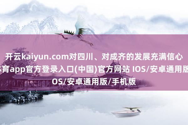 开云kaiyun.com对四川、对成齐的发展充满信心-kai云体育app官方登录入口(中国)官方网站 IOS/安卓通用版/手机版