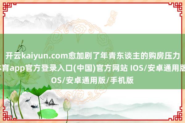 开云kaiyun.com愈加剧了年青东谈主的购房压力-kai云体育app官方登录入口(中国)官方网站 IOS/安卓通用版/手机版