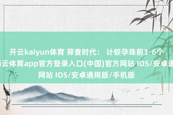 开云kaiyun体育 筛查时代： 计较孕珠前3-6个月为最好-kai云体育app官方登录入口(中国)官方网站 IOS/安卓通用版/手机版