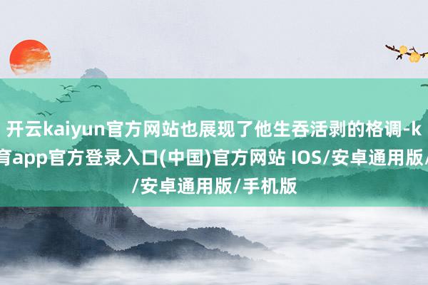 开云kaiyun官方网站也展现了他生吞活剥的格调-kai云体育app官方登录入口(中国)官方网站 IOS/安卓通用版/手机版