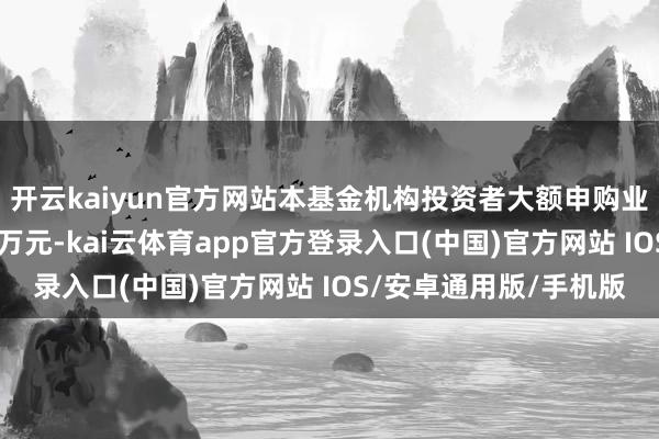 开云kaiyun官方网站本基金机构投资者大额申购业务领域金额退换为10万元-kai云体育app官方登录入口(中国)官方网站 IOS/安卓通用版/手机版