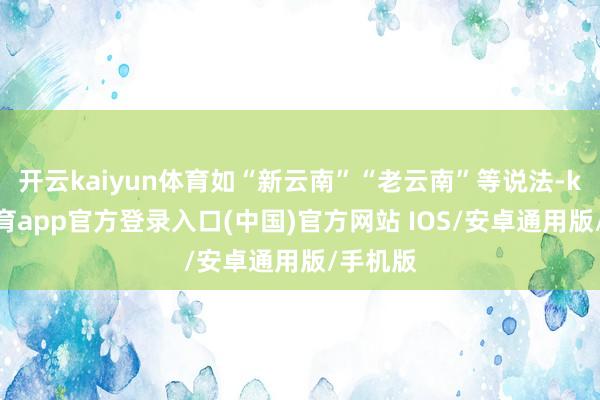 开云kaiyun体育如“新云南”“老云南”等说法-kai云体育app官方登录入口(中国)官方网站 IOS/安卓通用版/手机版