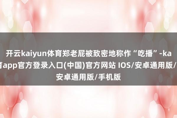 开云kaiyun体育郑老屁被致密地称作“吃播”-kai云体育app官方登录入口(中国)官方网站 IOS/安卓通用版/手机版