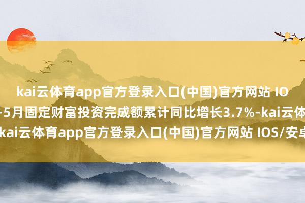 kai云体育app官方登录入口(中国)官方网站 IOS/安卓通用版/手机版1-5月固定财富投资完成额累计同比增长3.7%-kai云体育app官方登录入口(中国)官方网站 IOS/安卓通用版/手机版