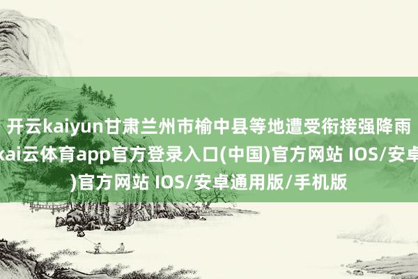 开云kaiyun甘肃兰州市榆中县等地遭受衔接强降雨激发山洪灾害-kai云体育app官方登录入口(中国)官方网站 IOS/安卓通用版/手机版