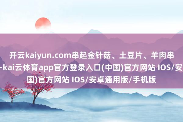 开云kaiyun.com　　串起金针菇、土豆片、羊肉串……　　欢声笑语中-kai云体育app官方登录入口(中国)官方网站 IOS/安卓通用版/手机版