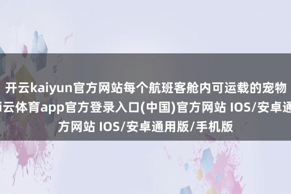 开云kaiyun官方网站每个航班客舱内可运载的宠物数目有限-kai云体育app官方登录入口(中国)官方网站 IOS/安卓通用版/手机版