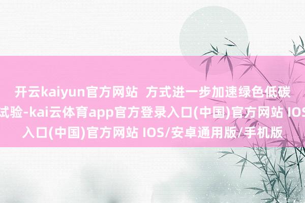 开云kaiyun官方网站  方式进一步加速绿色低碳先进时间示范应用和试验-kai云体育app官方登录入口(中国)官方网站 IOS/安卓通用版/手机版