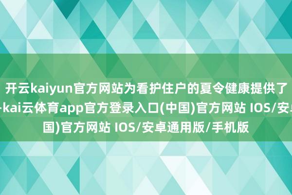 开云kaiyun官方网站为看护住户的夏令健康提供了坚实的工夫撑持-kai云体育app官方登录入口(中国)官方网站 IOS/安卓通用版/手机版