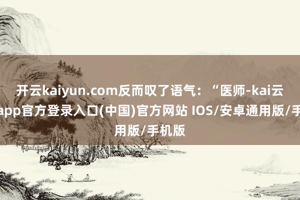开云kaiyun.com反而叹了语气：“医师-kai云体育app官方登录入口(中国)官方网站 IOS/安卓通用版/手机版