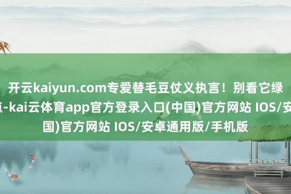 开云kaiyun.com专爱替毛豆仗义执言！别看它绿莹莹的像个小不点-kai云体育app官方登录入口(中国)官方网站 IOS/安卓通用版/手机版