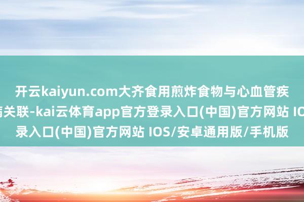 开云kaiyun.com大齐食用煎炸食物与心血管疾病、心力短缺和糖尿病关联-kai云体育app官方登录入口(中国)官方网站 IOS/安卓通用版/手机版