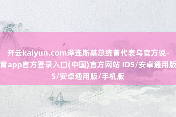 开云kaiyun.com泽连斯基总统曾代表乌官方说-kai云体育app官方登录入口(中国)官方网站 IOS/安卓通用版/手机版