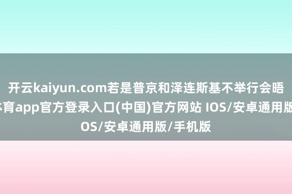 开云kaiyun.com若是普京和泽连斯基不举行会晤-kai云体育app官方登录入口(中国)官方网站 IOS/安卓通用版/手机版