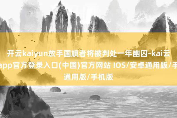 开云kaiyun放手国旗者将被判处一年幽囚-kai云体育app官方登录入口(中国)官方网站 IOS/安卓通用版/手机版