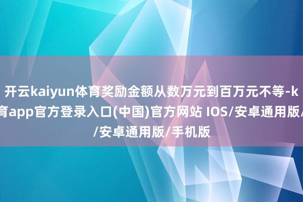 开云kaiyun体育奖励金额从数万元到百万元不等-kai云体育app官方登录入口(中国)官方网站 IOS/安卓通用版/手机版