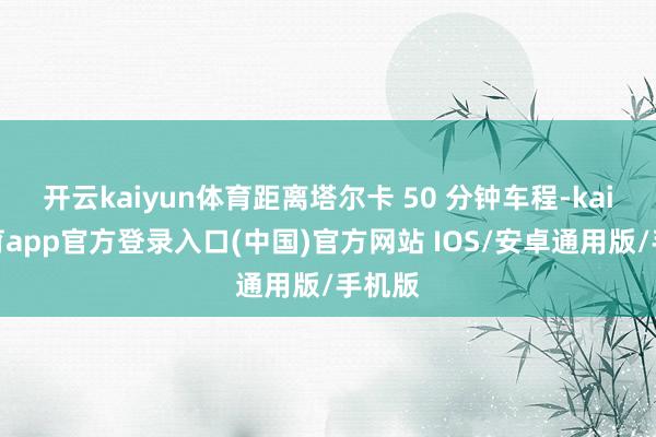 开云kaiyun体育距离塔尔卡 50 分钟车程-kai云体育app官方登录入口(中国)官方网站 IOS/安卓通用版/手机版