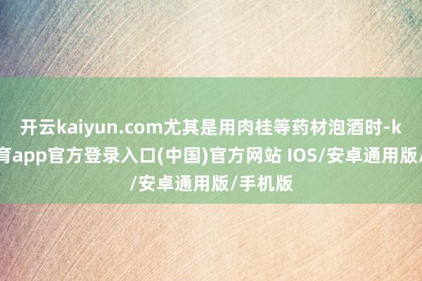 开云kaiyun.com尤其是用肉桂等药材泡酒时-kai云体育app官方登录入口(中国)官方网站 IOS/安卓通用版/手机版