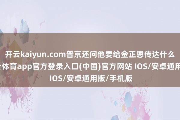 开云kaiyun.com普京还问他要给金正恩传达什么信息-kai云体育app官方登录入口(中国)官方网站 IOS/安卓通用版/手机版