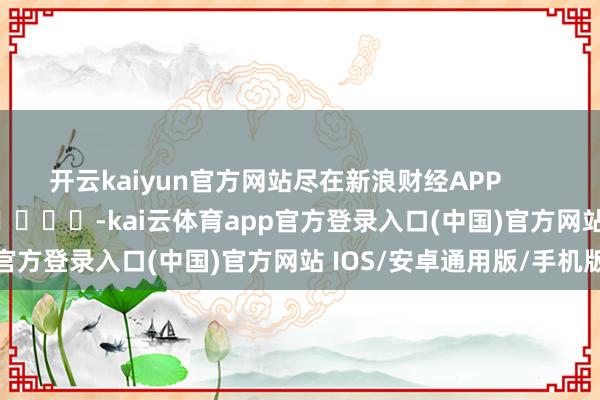 开云kaiyun官方网站尽在新浪财经APP            													-kai云体育app官方登录入口(中国)官方网站 IOS/安卓通用版/手机版
