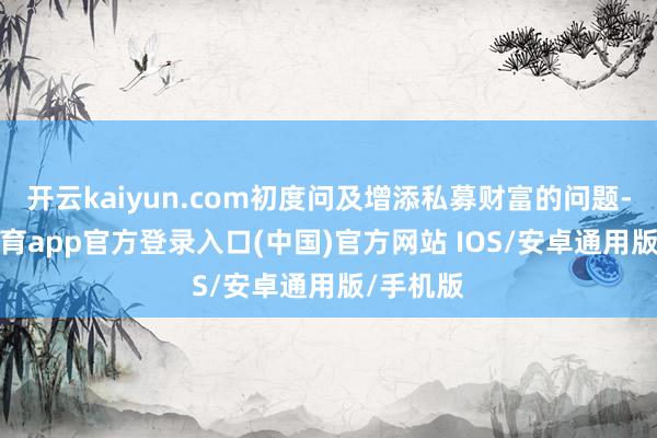 开云kaiyun.com初度问及增添私募财富的问题-kai云体育app官方登录入口(中国)官方网站 IOS/安卓通用版/手机版