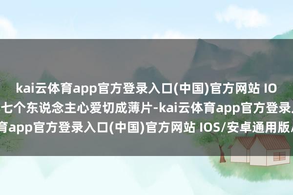 kai云体育app官方登录入口(中国)官方网站 IOS/安卓通用版/手机版小七个东说念主心爱切成薄片-kai云体育app官方登录入口(中国)官方网站 IOS/安卓通用版/手机版