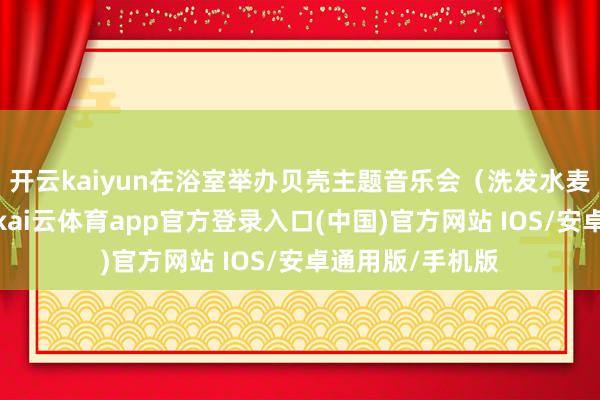 开云kaiyun在浴室举办贝壳主题音乐会（洗发水麦克风限量款）-kai云体育app官方登录入口(中国)官方网站 IOS/安卓通用版/手机版
