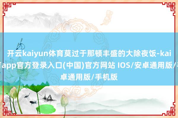 开云kaiyun体育莫过于那顿丰盛的大除夜饭-kai云体育app官方登录入口(中国)官方网站 IOS/安卓通用版/手机版