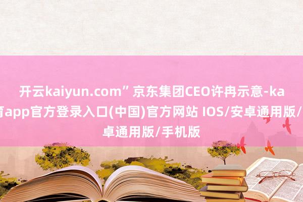 开云kaiyun.com”京东集团CEO许冉示意-kai云体育app官方登录入口(中国)官方网站 IOS/安卓通用版/手机版
