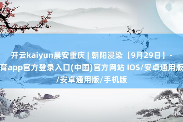 开云kaiyun晨安重庆 | 朝阳浸染【9月29日】-kai云体育app官方登录入口(中国)官方网站 IOS/安卓通用版/手机版