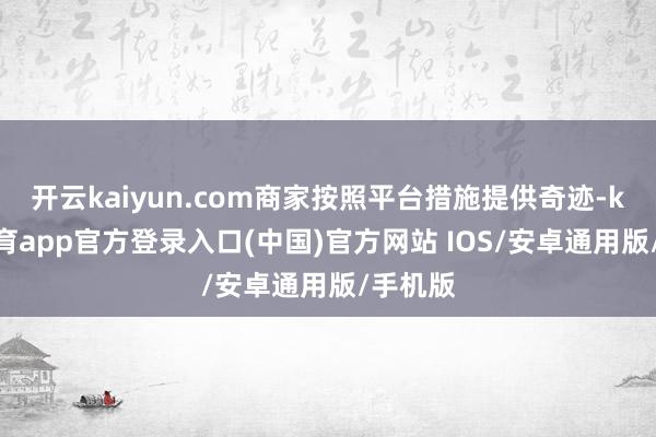 开云kaiyun.com商家按照平台措施提供奇迹-kai云体育app官方登录入口(中国)官方网站 IOS/安卓通用版/手机版