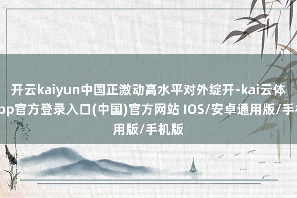 开云kaiyun中国正激动高水平对外绽开-kai云体育app官方登录入口(中国)官方网站 IOS/安卓通用版/手机版