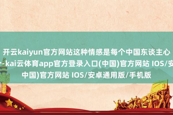 开云kaiyun官方网站这种情感是每个中国东谈主心中弗成缺失的部分-kai云体育app官方登录入口(中国)官方网站 IOS/安卓通用版/手机版