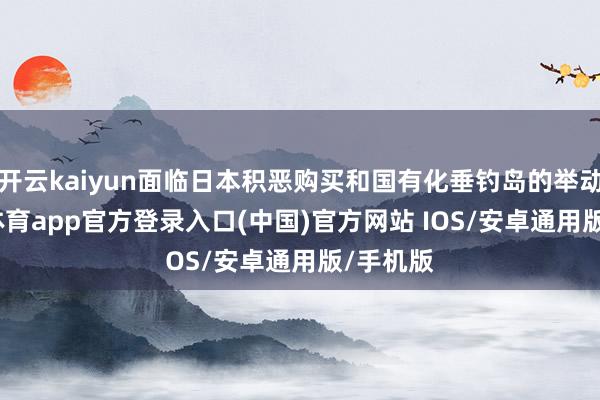 开云kaiyun面临日本积恶购买和国有化垂钓岛的举动-kai云体育app官方登录入口(中国)官方网站 IOS/安卓通用版/手机版