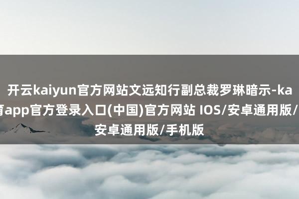 开云kaiyun官方网站文远知行副总裁罗琳暗示-kai云体育app官方登录入口(中国)官方网站 IOS/安卓通用版/手机版