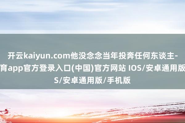 开云kaiyun.com他没念念当年投奔任何东谈主-kai云体育app官方登录入口(中国)官方网站 IOS/安卓通用版/手机版