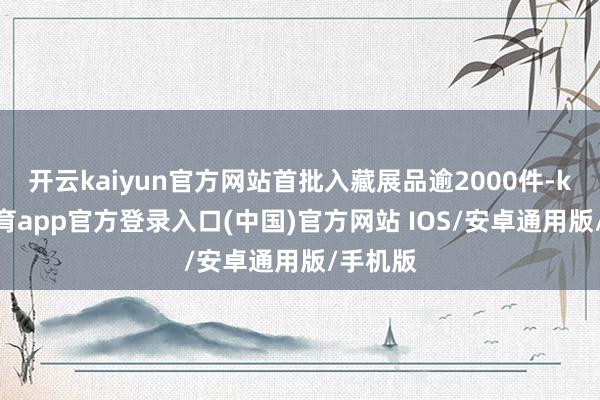 开云kaiyun官方网站首批入藏展品逾2000件-kai云体育app官方登录入口(中国)官方网站 IOS/安卓通用版/手机版