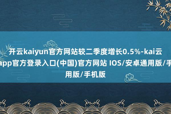 开云kaiyun官方网站较二季度增长0.5%-kai云体育app官方登录入口(中国)官方网站 IOS/安卓通用版/手机版