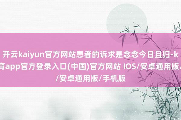 开云kaiyun官方网站患者的诉求是念念今日且归-kai云体育app官方登录入口(中国)官方网站 IOS/安卓通用版/手机版