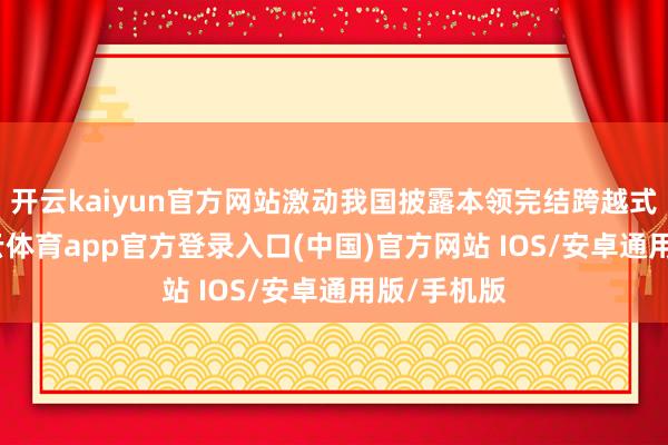 开云kaiyun官方网站激动我国披露本领完结跨越式发展-kai云体育app官方登录入口(中国)官方网站 IOS/安卓通用版/手机版