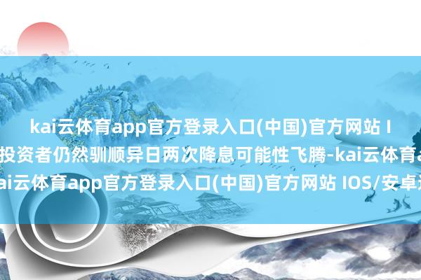 kai云体育app官方登录入口(中国)官方网站 IOS/安卓通用版/手机版投资者仍然驯顺异日两次降息可能性飞腾-kai云体育app官方登录入口(中国)官方网站 IOS/安卓通用版/手机版