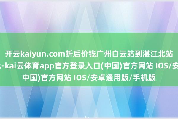 开云kaiyun.com折后价钱广州白云站到湛江北站二等座不超300元-kai云体育app官方登录入口(中国)官方网站 IOS/安卓通用版/手机版
