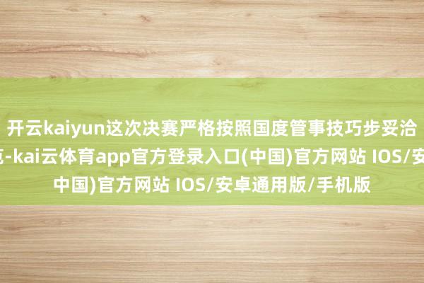 开云kaiyun这次决赛严格按照国度管事技巧步妥洽关联安全时代轨范-kai云体育app官方登录入口(中国)官方网站 IOS/安卓通用版/手机版