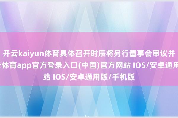 开云kaiyun体育具体召开时辰将另行董事会审议并流露-kai云体育app官方登录入口(中国)官方网站 IOS/安卓通用版/手机版