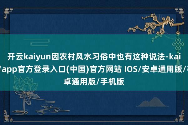 开云kaiyun因农村风水习俗中也有这种说法-kai云体育app官方登录入口(中国)官方网站 IOS/安卓通用版/手机版