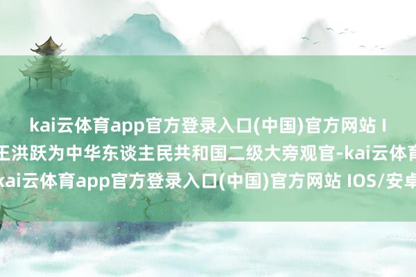 kai云体育app官方登录入口(中国)官方网站 IOS/安卓通用版/手机版王洪跃为中华东谈主民共和国二级大旁观官-kai云体育app官方登录入口(中国)官方网站 IOS/安卓通用版/手机版