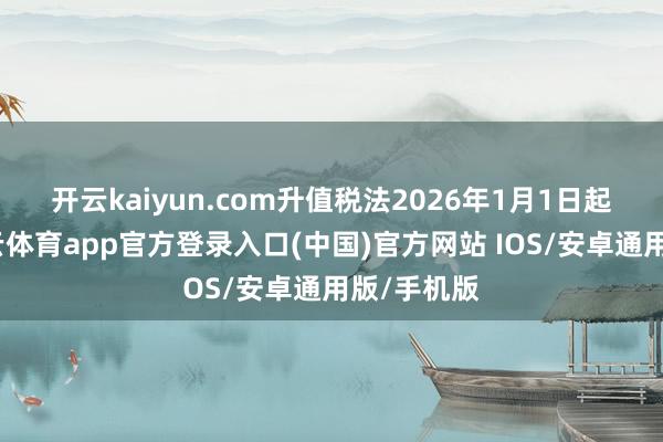 开云kaiyun.com　　升值税法2026年1月1日起实行-kai云体育app官方登录入口(中国)官方网站 IOS/安卓通用版/手机版