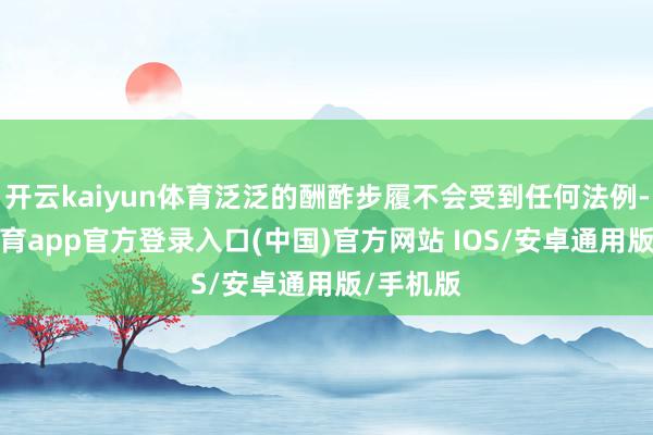 开云kaiyun体育泛泛的酬酢步履不会受到任何法例-kai云体育app官方登录入口(中国)官方网站 IOS/安卓通用版/手机版