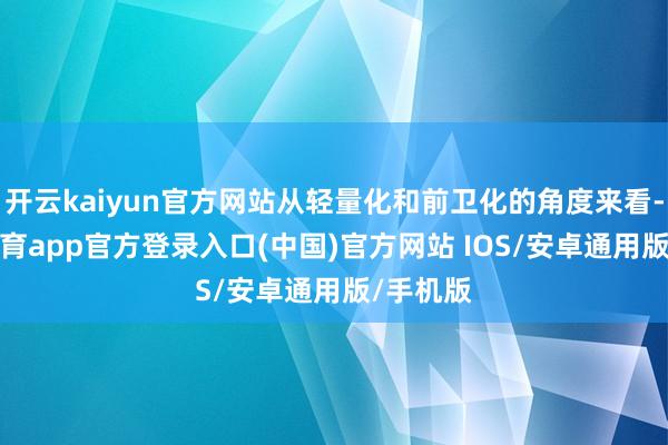 开云kaiyun官方网站从轻量化和前卫化的角度来看-kai云体育app官方登录入口(中国)官方网站 IOS/安卓通用版/手机版