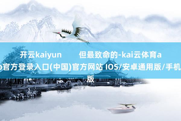 开云kaiyun        但最致命的-kai云体育app官方登录入口(中国)官方网站 IOS/安卓通用版/手机版